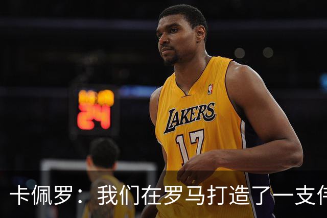 卡佩罗：我们在罗马打造了一支伟大的球队 卡萨诺是真正的天才
